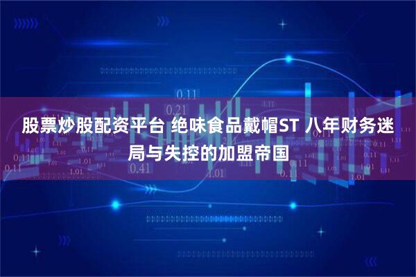 股票炒股配资平台 绝味食品戴帽ST 八年财务迷局与失控的加盟帝国