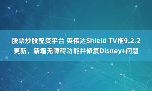 股票炒股配资平台 英伟达Shield TV推9.2.2更新，新增无障碍功能并修复Disney+问题