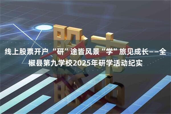 线上股票开户 “研”途皆风景“学”旅见成长——全椒县第九学校2025年研学活动纪实