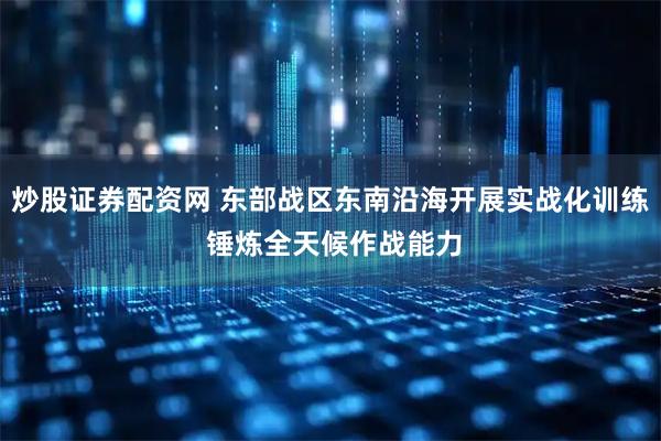 炒股证券配资网 东部战区东南沿海开展实战化训练 锤炼全天候作战能力
