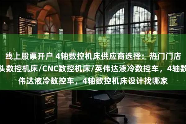 线上股票开户 4轴数控机床供应商选择：热门门店品牌参考，液冷接头数控机床/CNC数控机床/英伟达液冷数控车，4轴数控机床设计找哪家