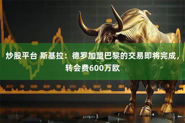 炒股平台 斯基拉：德罗加盟巴黎的交易即将完成，转会费600万欧