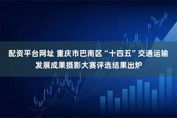 配资平台网址 重庆市巴南区“十四五”交通运输发展成果摄影大赛评选结果出炉