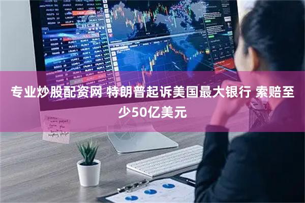 专业炒股配资网 特朗普起诉美国最大银行 索赔至少50亿美元