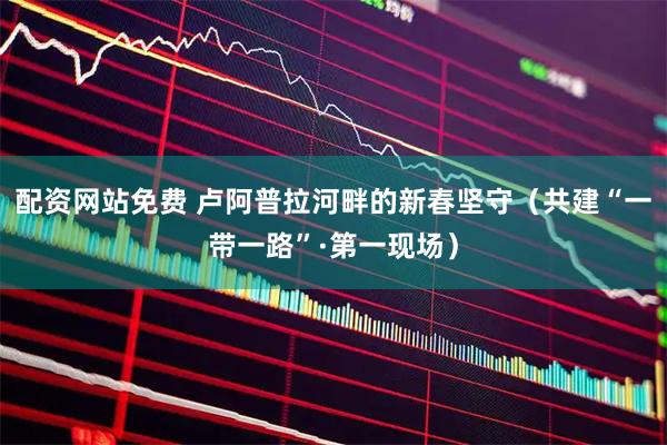 配资网站免费 卢阿普拉河畔的新春坚守（共建“一带一路”·第一现场）