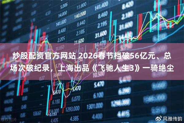 炒股配资官方网站 2026春节档破56亿元、总场次破纪录，上海出品《飞驰人生3》一骑绝尘