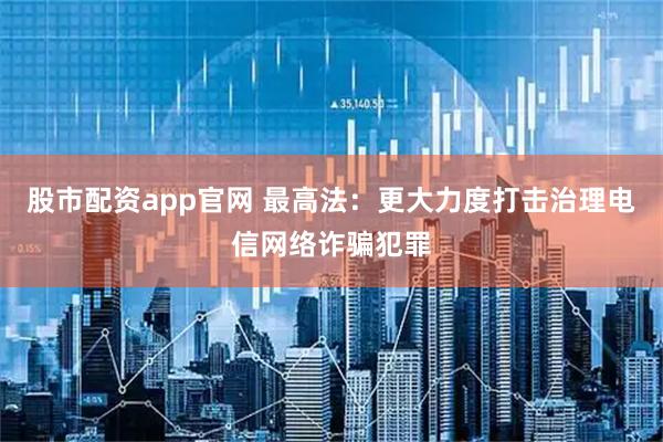 股市配资app官网 最高法：更大力度打击治理电信网络诈骗犯罪
