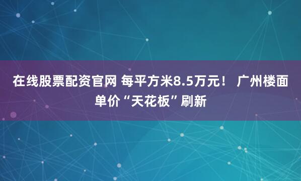 在线股票配资官网 每平方米8.5万元！ 广州楼面单价“天花板”刷新