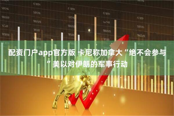配资门户app官方版 卡尼称加拿大“绝不会参与”美以对伊朗的军事行动