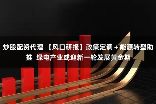 炒股配资代理 【风口研报】政策定调＋能源转型助推  绿电产业或迎新一轮发展黄金期