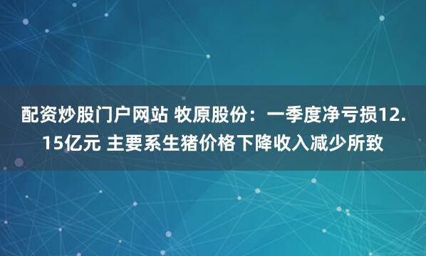 配资炒股门户网站 牧原股份：一季度净亏损12.15亿元 主要系生猪价格下降收入减少所致