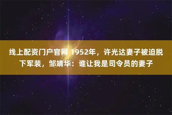 线上配资门户官网 1952年，许光达妻子被迫脱下军装，邹靖华：谁让我是司令员的妻子