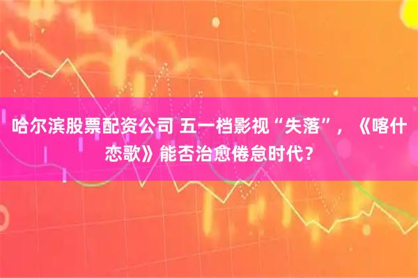 哈尔滨股票配资公司 五一档影视“失落”，《喀什恋歌》能否治愈倦怠时代？