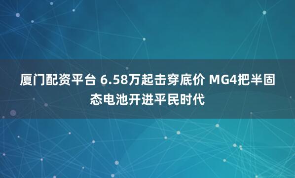 厦门配资平台 6.58万起击穿底价 MG4把半固态电池开进平民时代