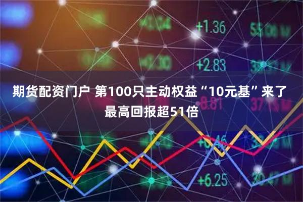 期货配资门户 第100只主动权益“10元基”来了 最高回报超51倍