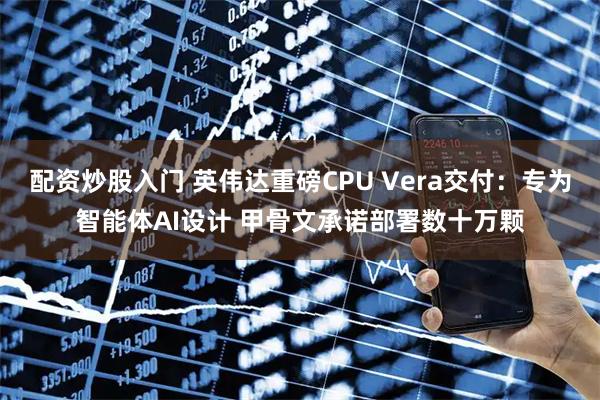 配资炒股入门 英伟达重磅CPU Vera交付：专为智能体AI设计 甲骨文承诺部署数十万颗