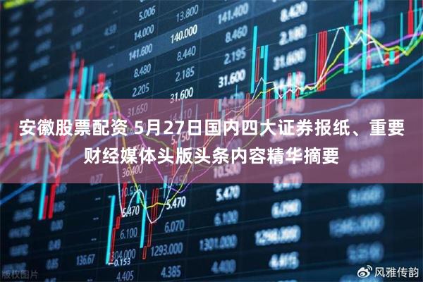 安徽股票配资 5月27日国内四大证券报纸、重要财经媒体头版头条内容精华摘要