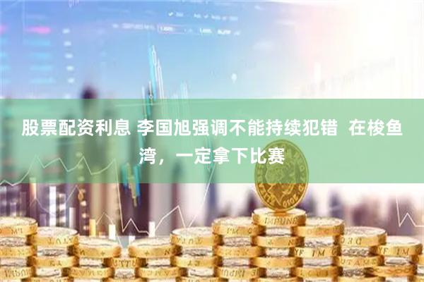股票配资利息 李国旭强调不能持续犯错  在梭鱼湾，一定拿下比赛