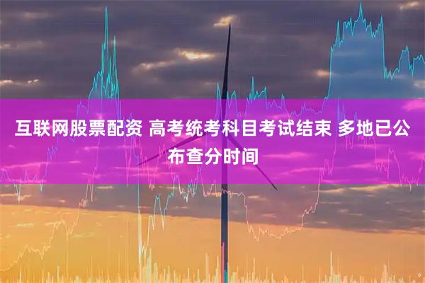 互联网股票配资 高考统考科目考试结束 多地已公布查分时间