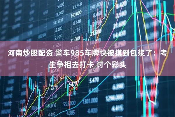 河南炒股配资 警车985车牌快被摸到包浆了：考生争相去打卡 讨个彩头