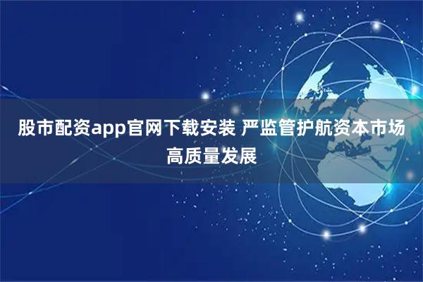股市配资app官网下载安装 严监管护航资本市场高质量发展