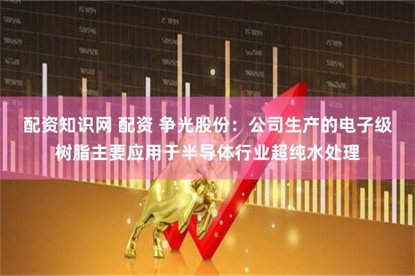 配资知识网 配资 争光股份：公司生产的电子级树脂主要应用于半导体行业超纯水处理