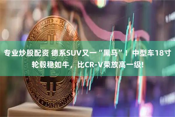 专业炒股配资 德系SUV又一“黑马”！中型车18寸轮毂稳如牛，比CR-V荣放高一级!