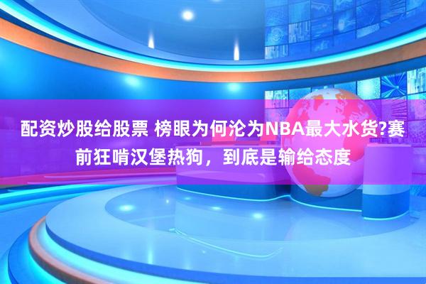 配资炒股给股票 榜眼为何沦为NBA最大水货?赛前狂啃汉堡热狗，到底是输给态度