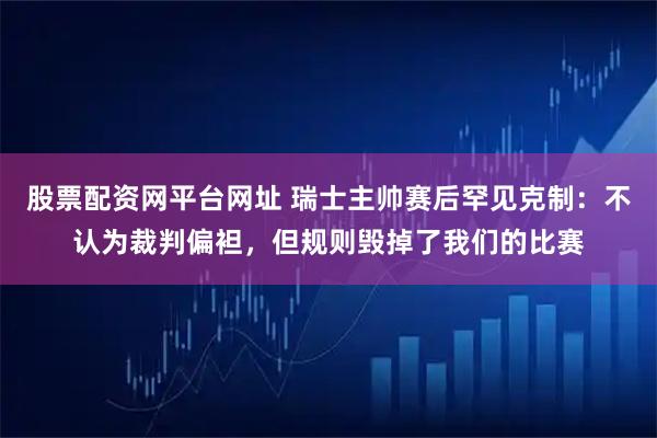 股票配资网平台网址 瑞士主帅赛后罕见克制：不认为裁判偏袒，但规则毁掉了我们的比赛