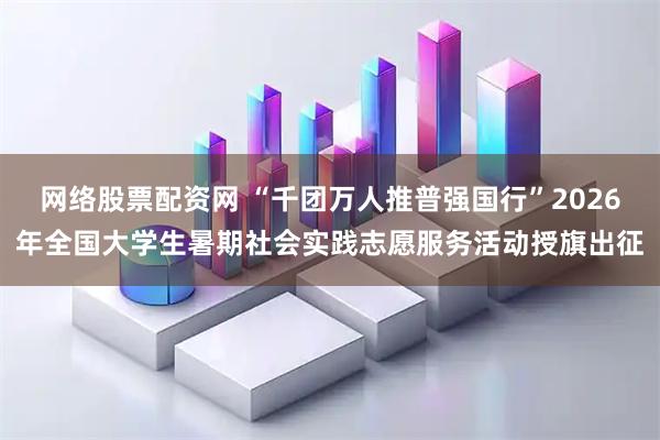 网络股票配资网 “千团万人推普强国行”2026年全国大学生暑期社会实践志愿服务活动授旗出征