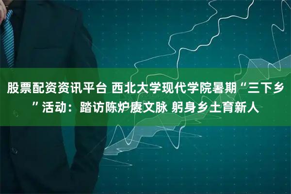 股票配资资讯平台 西北大学现代学院暑期“三下乡”活动：踏访陈炉赓文脉 躬身乡土育新人